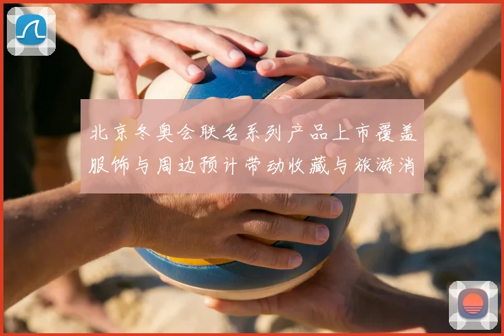 北京冬奥会联名系列产品上市覆盖服饰与周边预计带动收藏与旅游消费