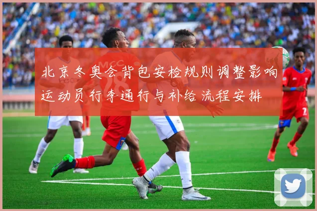 北京冬奥会背包安检规则调整影响运动员行李通行与补给流程安排