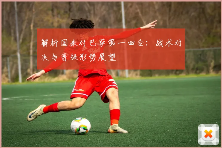 解析国米对巴萨第一回合：战术对决与晋级形势展望