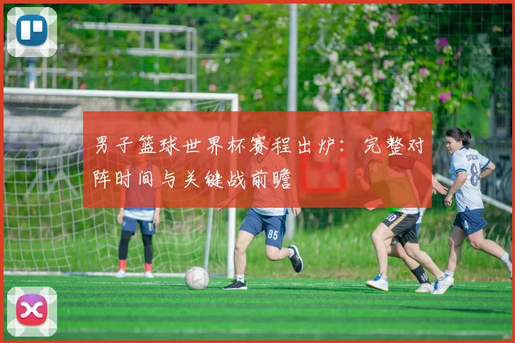 男子篮球世界杯赛程出炉：完整对阵时间与关键战前瞻