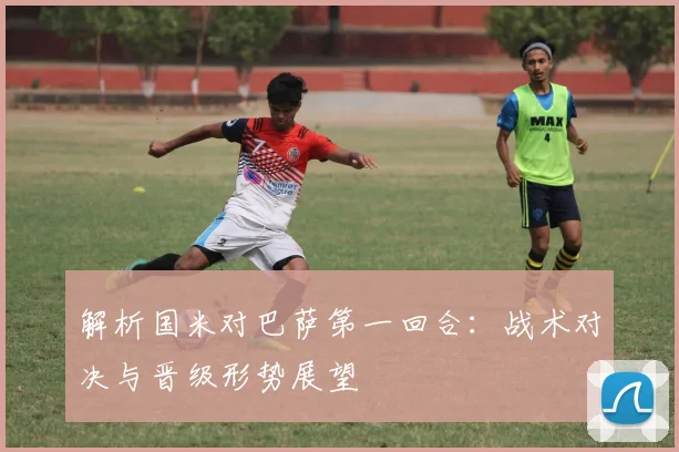 解析国米对巴萨第一回合：战术对决与晋级形势展望