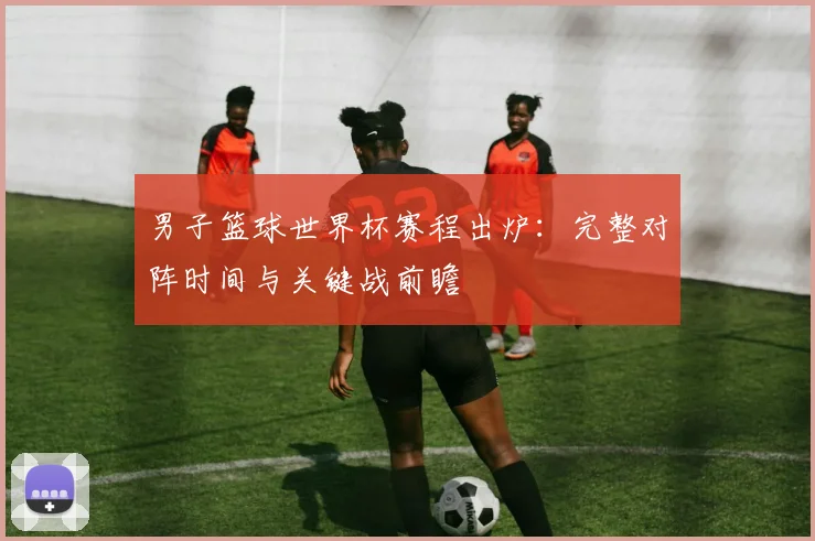 男子篮球世界杯赛程出炉：完整对阵时间与关键战前瞻